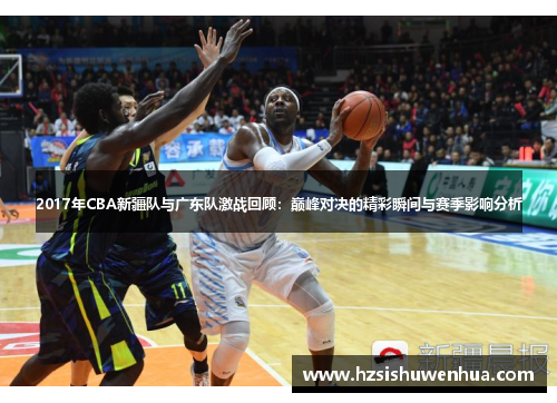 2017年CBA新疆队与广东队激战回顾：巅峰对决的精彩瞬间与赛季影响分析